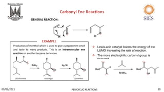 Production of menthol which is used to give a peppermint smell
and taste to many products. This is an intramolecular ene
reaction on another terpene derivative.
Carbonyl Ene Reactions
 Lewis-acid catalyst lowers the energy of the
LUMO increasing the rate of reaction.
 The more electrophilic carbonyl group is
favoured.
EXAMPLE
GENERAL REACTION:
20
PERICYCLIC REACTIONS
09/09/2021
..
..
..
..
..
..
..
..
..
..
 
