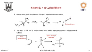 Ketene [2 + 2] Cycloaddition
 Preparation of dichloroketene follows E1cB elimination reaction.
 The most e- rich end of alkene forms bond with e- deficient central Carbon atom of
Ketene.
Cl
Cl
Dichloroketene
EtO
+ C
O
Cl
Cl
O
Cl
Cl
EtO
Most electron
deficient
Most
electron rich
22
PERICYCLIC REACTIONS
09/09/2021
..
..
 
