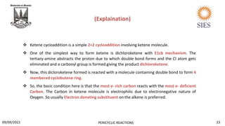  Ketene cycloaddition is a simple 2+2 cycloaddition involving ketene molecule.
 One of the simplest way to form ketene is dichloroketene with E1cb mechanism. The
tertiary-amine abstracts the proton due to which double bond forms and the Cl atom gets
eliminated and a carbonyl group is formed giving the product dichloroketene.
 Now, this dicloroketene formed is reacted with a molecule containing double bond to form 4
membered cyclobutene ring.
 So, the basic condition here is that the most e- rich carbon reacts with the most e- deficient
Carbon. The Carbon in ketene molecule is electrophilic due to electronegative nature of
Oxygen. So usually Electron donating substituent on the alkene is preferred.
(Explaination)
23
PERICYCLIC REACTIONS
09/09/2021
 