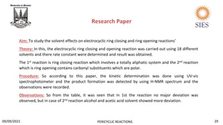 Aim: To study the solvent effects on electrocyclic ring closing and ring opening reactions’
Theory: In this, the electrocyclic ring closing and opening reaction was carried out using 18 different
solvents and there rate constant were determined and result was obtained.
The 1st reaction is ring closing reaction which involves a totally aliphatic system and the 2nd reaction
which is ring opening contains carbonyl substituents which are polar.
Procedure: So according to this paper, the kinetic determination was done using UV-vis
spectrophotometer and the product formation was detected by using H-NMR spectrum and the
observations were recorded.
Observations: So from the table, it was seen that in 1st the reaction no major deviation was
observed, but in case of 2nd reaction alcohol and acetic acid solvent showed more deviation.
Research Paper
29
PERICYCLIC REACTIONS
09/09/2021
 