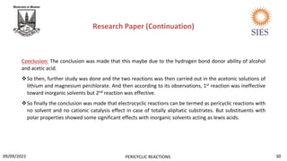 Conclusion: The conclusion was made that this maybe due to the hydrogen bond donor ability of alcohol
and acetic acid.
So then, further study was done and the two reactions was then carried out in the acetonic solutions of
lithium and magnesium perchlorate. And then according to its observations, 1st reaction was ineffective
toward inorganic solvents but 2nd reaction was effective.
So finally the conclusion was made that electrocyclic reactions can be termed as pericyclic reactions with
no solvent and no cationic catalysis effect in case of totally aliphatic substrates. But substituents with
polar properties showed some significant effects with inorganic solvents acting as lewis acids.
Research Paper (Continuation)
30
PERICYCLIC REACTIONS
09/09/2021
 