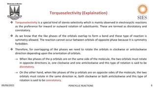  Torquoselectivity is a special kind of stereo selectivity which is mainly observed in electrocyclic reactions
as the preference for inward or outward rotation of substituents. These are termed as disrotatory and
conrotatory.
 As we know that the like phases of the orbitals overlap to form a bond and these type of reaction is
symmetry allowed. The reaction cannot occur between orbitals of opposite phase because it is symmetry
forbidden.
 Therefore, for overlapping of like phases we need to rotate the orbitals in clockwise or anticlockwise
direction depending upon the orientation of orbitals.
 When like phases of the p orbitals are on the same side of the molecule, the two orbitals must rotate
in opposite directions ie, one clockwise and one anticlockwise and this type of rotation is said to be
disrotatory.
 On the other hand, when like phases of the p orbitals are on opposite sides of the molecule, the two
orbitals must rotate in the same direction ie, both clockwise or both anticlockwise and this type of
rotation is said to be conrotatory.
Torquoselectivity (Explaination)
6
PERICYCLIC REACTIONS
09/09/2021
 