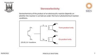Stereoselectivity
Cis product only
Trans product only
Stereochemistry of the product of an electrocyclic reaction depends on
whether the reaction is carried out under thermal or photochemical reaction
conditions.
hv
∆
(2E,4E)-2,4- hexadiene
7
PERICYCLIC REACTIONS
09/09/2021
 