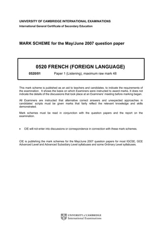 UNIVERSITY OF CAMBRIDGE INTERNATIONAL EXAMINATIONS
International General Certificate of Secondary Education




MARK SCHEME for the May/June 2007 question paper




             0520 FRENCH (FOREIGN LANGUAGE)
       0520/01              Paper 1 (Listening), maximum raw mark 48



This mark scheme is published as an aid to teachers and candidates, to indicate the requirements of
the examination. It shows the basis on which Examiners were instructed to award marks. It does not
indicate the details of the discussions that took place at an Examiners’ meeting before marking began.

All Examiners are instructed that alternative correct answers and unexpected approaches in
candidates’ scripts must be given marks that fairly reflect the relevant knowledge and skills
demonstrated.

Mark schemes must be read in conjunction with the question papers and the report on the
examination.



•   CIE will not enter into discussions or correspondence in connection with these mark schemes.



CIE is publishing the mark schemes for the May/June 2007 question papers for most IGCSE, GCE
Advanced Level and Advanced Subsidiary Level syllabuses and some Ordinary Level syllabuses.
 