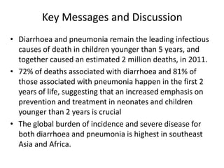 Key Messages and Discussion
• Diarrhoea and pneumonia remain the leading infectious
  causes of death in children younger than 5 years, and
  together caused an estimated 2 million deaths, in 2011.
• 72% of deaths associated with diarrhoea and 81% of
  those associated with pneumonia happen in the first 2
  years of life, suggesting that an increased emphasis on
  prevention and treatment in neonates and children
  younger than 2 years is crucial
• The global burden of incidence and severe disease for
  both diarrhoea and pneumonia is highest in southeast
  Asia and Africa.
 