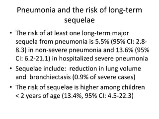 Pneumonia and the risk of long-term
              sequelae
• The risk of at least one long-term major
  sequela from pneumonia is 5.5% (95% CI: 2.8-
  8.3) in non-severe pneumonia and 13.6% (95%
  CI: 6.2-21.1) in hospitalized severe pneumonia
• Sequelae include: reduction in lung volume
  and bronchiectasis (0.9% of severe cases)
• The risk of sequelae is higher among children
  < 2 years of age (13.4%, 95% CI: 4.5-22.3)
 