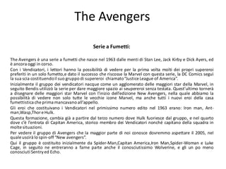 The Avengers
                                           Serie a Fumetti:

The Avengers è una serie a fumetti che nasce nel 1963 dalle menti di Stan Lee, Jack Kirby e Dick Ayers, ed
è ancora oggi in corso.
Con i Vendicatori, i lettori hanno la possibilità di vedere per la prima volta molti dei propri supereroi
preferiti in un solo fumetto,e dato il successo che riscosse la Marvel con questa serie, la DC Comics seguì
la sua scia costituendo il suo gruppo di supereroi chiamato “Justice League of America”.
Inizialmente il gruppo dei vendicatori nacque come un agglomerato delle maggiori star della Marvel, in
seguito Bendis utilizzò la serie per dare maggiore spazio ai seupereroi senza testata. Quest’ultimo tornerà
a disegnare delle maggiori star Marvel con l’inizio dell’edizione New Avengers, nella quale abbiamo la
possibilità di vedere non solo tutte le vecchie icone Marvel, ma anche tutti i nuovi eroi della casa
fumettistica che prima mancavano all’appello.
Gli eroi che costituivano i Vendicatori nel primissimo numero edito nel 1963 erano: Iron man, Ant-
man,Wasp,Thor e Hulk.
Questa formazione, cambia già a partire dal terzo numero dove Hulk fuoriesce dal gruppo, e nel quarto
dove c’è l’entrata di Capitan America, storico membro dei Vendicatori nonché capitano della squadra in
molte situazioni.
Per vedere il gruppo di Avengers che la maggior parte di noi conosce dovremmo aspettare il 2005, nel
quale uscirà lo spin-off “New avengers”.
Qui il gruppo è costituito inizialmente da Spider-Man,Capitan America,Iron Man,Spider-Woman e Luke
Cage, in seguito ne entreranno a farne parte anche il conosciutissimo Wolverine, e gli un po meno
conosciuti Sentry ed Echo.
 