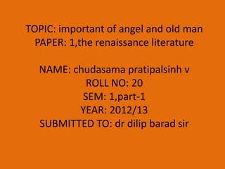 TOPIC: important of angel and old man
  PAPER: 1,the renaissance literature

  NAME: chudasama pratipalsinh v
           ROLL NO: 20
          SEM: 1,part-1
         YEAR: 2012/13
  SUBMITTED TO: dr dilip barad sir
 