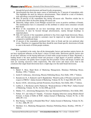 - Journal of Arts Science & Commerce            ISSN 2229-4686       112

       through feel good advertisement and brand loyalty programmes.
       Advertisement has been the major source of information for 37 percent of respondents only.
       This highlights the need for intensive advertisements. There should be a tone of freshness,
       style and energy conveyed through the advertisement.
       Only 20 percent of the respondents buy during off-season sale. Therefore retailer has to
       provide more offers & discounts during off-season sale.
       Allensolly, Indigo nation, Louis Philippe secured low scores in positive attributes of brands.
       The manufacturers have to concentrate on this attributes to attract more consumers towards
       their brand.
       Most of the respondents do not have knowledge about the location of single brand
       showrooms. It must be boosted through advertisements, mainly through hoardings in
       important places.
       Only 44.5 percent of the respondents preferred to buy from single brand showroom. Hence,
       offers and discounts provided to customers must be improved in single brand showroom
       compared to multibrand shops.
       43 percent of the respondents purchased their shirts in Erode and the rest preferred other
       towns. Therefore it is suggested that there should be more brand specific showrooms in Erode
       to cater to the needs of Erode people residents.

Conclusion
        It is concluded in the study, that all the demographic factors and purchase pattern factors do
not have significant influence on the buyer’s choice of retail outlet. Showroom specific factors also
do not have influence on the buying behaviour of retail outlet except location of shops. Raymond, a
leading brand is the most preferred brand and possesses a high degree of positive attributes. In
ranking by customers, the quality factor occupies the first position: Colour and design, Comfort and
style are securing successive ranks respectively. The total scores and mean scores lead to the
conclusion that single brand showrooms have a slight edge over the multi brand showrooms.

References
   1. Biplab S. Bose, Hand Book of Marketing Management, Himalaya Publishing House,
      Bombay, 1998, 1st Edition.
   2. Jaishri N. Jethwaney, Advertising, Phoenix Publishing House, New Delhi, 1999, 1st Edition.
   3. Kamalaveni. D., S. Kalaiselvi and S. Rajalakshmi, “Brand Loyalty of Women consumers with
      respect to FMCGs”, Indian Journal of Marketing, Volume-38, No. 9, Sept 2008, PP. 44-50.
   4. Kazmi. S.H.H., Advertising and Sale Promotion, Excel Books, New Delhi, 2001, 1st Edition.
   5. Lalitha.A., J. Ravikumar and K. Padmavali, “Brand preference of Men Wear”, Indian Journal
      of Marketing, Volume. 38, No. 10, Oct 2008, pp.33-36
   6. Mathur. V.C., Advertising Management, New Age International Publishers, New Delhi, 2002.
   7. Pathak. S.V. and Aditya P. Tripathi., “Consumer shopping behaviour among Modern Retail
      Formats: A Study of Delhi & NCR”, Indian Journal of Marketing, Volume 39, No. 2, Feb
      2009, PP. 3-12.
   8. Ritu Narang, “A Study on Branded Men Wear”, Indian Journal of Marketing, Volume 36, No.
      11, Nov. 2006, PP. 3-9
   9. Sherlaker. S.A., Marketing Management, Himalaya Publishing House, Bombay, 1995-96, 1st
      Edition.

  International Refereed Research Journal   www.researchersworld.com Vol.– I, Issue –1,October 2010
 