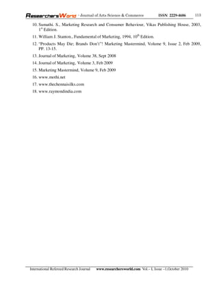 - Journal of Arts Science & Commerce            ISSN 2229-4686       113

 10. Sumathi. S., Marketing Research and Consumer Behaviour, Vikas Publishing House, 2003,
     1st Edition.
 11. William J. Stanton., Fundamental of Marketing, 1994, 10th Edition.
 12. “Products May Die; Brands Don’t”! Marketing Mastermind, Volume 9, Issue 2, Feb 2009,
     PP. 13-15.
 13. Journal of Marketing, Volume 38, Sept 2008
 14. Journal of Marketing, Volume 3, Feb 2009
 15. Marketing Mastermind, Volume 9, Feb 2009
 16. www.mothi.net
 17. www.thechennaisilks.com
 18. www.raymondindia.com




International Refereed Research Journal   www.researchersworld.com Vol.– I, Issue –1,October 2010
 