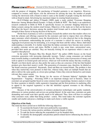 - Journal of Arts Science & Commerce            ISSN 2229-4686       106

with the purpose of shopping. The purchasing of branded garments is not impulsive. However,
compared to women, male buyers visit the showroom for passing the time; the number of people
visiting the showroom with a brand in mind is same as the number of people visiting the showroom
with no brand in mind; Advertising has maximum impact in creating brand awareness.
        Dr.S.V.Pathak and Aditya P.Tripathi (2009) made a study entitled “Customer Shopping
Behaviour Among Modem Retail Formats: A Study of Delhi & NCR”. The Study is an exploratory
research conducted in Delhi & NCR. It specifically focuses on customer shopping behaviour in
Indian scenario among the modern retail formats. Objectives of the study are to find out the factors
that affect the buyer's decisions among the modern retail formats and to evaluate the comparative
strength of these factors in buying decision of the buyers.
        On the basis of primary as well as secondary research the authors note that retailers often over
look the schemes and offerings expected by the customers and tried to impose their own offerings
upon customers which ultimately cause the dissatisfaction. It is also observed that in the changing
retailing environment, understanding the psyche of a customer is critical for success in retailing.
Aggregate level picture may be misleading, as it averages the beats and the valleys. Hence, Individual
understanding is desirable. It is further stated that the Indian customers have become more sensitive
to quality, customer service and status. He/She is ready to pay, some times, astronomical sums,
provided their needs are satisfied. They are basically looking for an experience which is more of
cognitive than physical.
        In the article “Products May Die; Brands Don't!” the author (2009) focuses on the brand
conscious generation with increasing disposable incomes. Today's young consumers are inclined
more towards leading a comfortable and hassle-free life. They have come in possession of money and
wish to spend it on trusted goods and services, which are well worth the money that they would pay.
'Brands' cost them dearly and yet, they prefer the same as they are conscious of the fact that branded
products give them their money's worth. This generation of consumers may, therefore, be labeled as
'the brand conscious generation’. Raymonds, Amul and Bata are trusted brands. The problem is that
when they started they were pioneers in their line, whereas today, there are multiple brands that are
able to deliver the same quality at a lower price perhaps. Unless they reinvent themselves and remain
relevant, they cannot sustain.
        The Article entitled “The Recipe for the success of Garment Industry” highlights that
Segmentation – Targeting – Poisoning (STP) is an important strategic tool in business, where in
customers are grouped together based on some common traits (segmenting), business analysis is done
for these segments to identify viable segment(s) (targeting) and the firm positions its marketing offer
to appeal to the targeted segment(s) so that the identified segment resonates to the offering
(positioning)
        Because of the universalization of common production technologies and quality standards,
differences in various products and services are getting blurred. At the same time, customers are quite
demanding and would want their specific needs to be addressed. Thus, firms will have to configure
what customers want, rather than being product - centric. This trend makes the customer segments
smaller and smaller and poses a challenge to make each cluster a viable segment.

Objectives of the Study
The study has been carried out to fulfill the following objectives.
           To ascertain the brand of shirt most preferred by respondents.
           To assess the various positive attributes of popular brands of shirts.
           To rank the factors inducing the respondents to go for branded shirts
           To identify the demographic and purchase pattern related factors influencing the choice of
           retail outlet.

  International Refereed Research Journal   www.researchersworld.com Vol.– I, Issue –1,October 2010
 