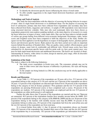 - Journal of Arts Science & Commerce            ISSN 2229-4686       107

           To identify the showroom specific factors influencing the choice of retail outlet.
           To offer suitable suggestions to the single brand showroom franchisees and multi brand
           shop owners

Methodology and Tools of Analysis
        This study has been undertaken with the objective of assessing the buying behavior in respect
of mens’ shirts in single brand showrooms or in multibrand shops. For the purpose of assessing the
level of satisfaction, primary data have been collected from respondents and secondary data have
been collected from books, magazines and websites. A sample of 200 respondents were interviewed
using structured interview schedule. Only men who used readymade shirts have been chosen as
respondents purposively (non-random sampling method), as the main objective of research is to study
the buyer behaviour in respect of mens’ ready made shirts. Due care has been taken to include people
of various age groups hailing from different socio-economic background. Percentages, ranks, means
scores and weighted scores have been computed to fulfil the objectives of the study. Further chi-
square test has been applied to test the hypotheses in respect of demographic factors, purchase pattern
factors and showroom specific factors. Rank analysis has also been carried out to rank six important
reasons behind the purchase of branded shirts. They are quality, status symbol, official purpose, good
colours & designs, smart look & comfortable and different style. Overall mean scores have been
calculated for six showroom specific factors with five point scale viz, best, good, neutral, poor, very
poor for both single brand showrooms and multibrand showrooms. The factors are: location of shops,
salesmanship & courtesy, wider choice in colour, design & material, price range, offers & discounts
and facility for use of credit card.

Limitations of the Study
The study is subject to the following limitations:
           The study covers respondents in Erode town only. The consumers attitude may not be
           same in other towns and cities because of difference in preference, life style and buying
           patterns.
           As the sample size being limited (i-e) 200, the conclusion may not be wholly applicable to
           the total market

Results and Discussion
         As per Table 1.1, 29.5 percent of the respondents are 20 years old or less. 53.5 percent of the
respondents belong to the category of 21-30 years and the rest 17percent of the respondents are above
30 years. 4.5 percent of the respondents are educated upto School level; 58 percent of the respondents
belong to the category of Arts & Science graduates / Post graduates and the rest 37.5 percent of the
respondents are pursuing Professional course or have completed such a course. 50 percent of the
respondents are students, 34.5 percent of the respondents are employed and the rest 15.5 percent of
the respondents are either professional or self employed.
         Further the table shows that 22 percent of the respondents are married and the rest 78percent
are unmarried. 40.5 percent of the respondents families have monthly income below Rs.10000. 29.5
percent of the respondents belong to the category of Rs.l0000-Rs.20000 and the rest 30 percent of the
respondents belong to the families with monthly income more than Rs.20000. 44 percent of the
respondents belong to urban area, 29.5 percent of the respondents hail from the semi-urban area and
the rest 26.5 percent of the respondents are from rural area.
         It is evinced further from table 1.1 that 16 percent of the respondents always use branded
shirts; 35.5 percent of the respondents buy branded shirts most of the times and the rest 48.5 percent
of the respondents buy it occasionally. 38.5 percent of the respondents get information from friends

  International Refereed Research Journal   www.researchersworld.com Vol.– I, Issue –1,October 2010
 