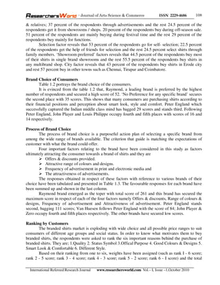 - Journal of Arts Science & Commerce            ISSN 2229-4686       108

& relatives; 37 percent of the respondents through advertisements and the rest 24.5 percent of the
respondents get it from showrooms / shops. 20 percent of the respondents buy during off-season sale.
51 percent of the respondents are mainly buying during festival time and the rest 29 percent of the
respondents buy mainly for functions.
        Selection factor reveals that 53 percent of the respondents go for self- selection; 22.5 percent
of the respondents get the help of friends for selection and the rest 24.5 percent select shirts through
family members. ‘Showroom preferred’ factors reveals that 44.5 percent of the respondents buy most
of their shirts in single brand showrooms and the rest 55.5 percent of the respondents buy shirts in
any multibrand shop. City factor reveals that 43 percent of the respondents buy shirts in Erode city
and rest 57 percent buy in other towns such as Chennai, Tirupur and Coimbatore.

Brand Choice of Consumers
        Table 1.2 portrays the brand choice of the consumers.
        It is evinced from the table 1.2 that, Raymond, a leading brand is preferred by the highest
number of respondents and secured a high score of 52. ‘No Preference for any specific brand’ secures
the second place with 35 scores. This shows that many consumers are purchasing shirts according to
their financial positions and perception about smart look, style and comfort. Peter England which
successfully captured the Indian middle class mind has bagged 29 scores and stands third. Following
Peter England, John Player and Louis Philippe occupy fourth and fifth places with scores of 16 and
14 respectively.

Process of Brand Choice
       The process of brand choice is a purposeful action plan of selecting a specific brand from
among the wide range of brands available. The criterion that guide is matching the expectations of
customer with what the brand could offer.
       Four important factors relating to the brand have been considered in this study as factors
ultimately attracting the consumer towards a brand of shirts and they are
           Offers & discounts provided.
           Attractive range of colours and designs.
           Frequency of advertisement in print and electronic media and
           The attractiveness of advertisements.
       The responses obtained in respect of these factors with reference to various brands of their
choice have been tabulated and presented in Table 1.3. The favourable responses for each brand have
been summed up and shown in the last column.
       Raymond brand emerged as the toper with total score of 261 and this brand has secured the
maximum score in respect of each of the four factors namely Offers & discounts, Range of colours &
designs, Frequency of advertisement and Attractiveness of advertisement. Peter England stands
second, bagging 111 scores; Van Huesen follows Peter England with the score of 84; John Player &
Zero occupy fourth and fifth places respectively. The other brands have secured low scores.

Ranking by Customers
       The branded shirts market is exploding with wide choice and all possible price ranges to suit
consumers of different age groups and social status. In order to know what motivates them to buy
branded shirts, the respondents were asked to rank the six important reasons behind the purchase of
branded shirts. They are; 1.Quality 2. Status Symbol 3.Offical Purpose 4. Good Colours & Designs 5.
Smart Look & Comfortable 6. Different Style.
       Based on their ranking from one to six, weights have been assigned (such as rank I - 6 score;
rank 2 - 5 score; rank 3 - 4 score; rank 4 - 3 score; rank 5 - 2 score; rank 6 - I score) and the total

  International Refereed Research Journal   www.researchersworld.com Vol.– I, Issue –1,October 2010
 