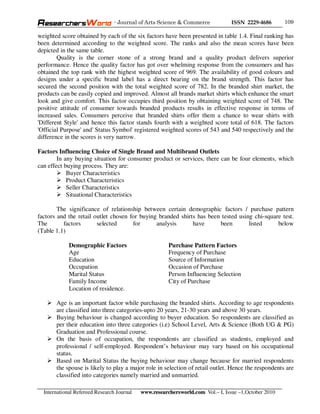 - Journal of Arts Science & Commerce            ISSN 2229-4686       109

weighted score obtained by each of the six factors have been presented in table 1.4. Final ranking has
been determined according to the weighted score. The ranks and also the mean scores have been
depicted in the same table.
        Quality is the corner stone of a strong brand and a quality product delivers superior
performance. Hence the quality factor has got over whelming response from the consumers and has
obtained the top rank with the highest weighted score of 969. The availability of good colours and
designs under a specific brand label has a direct bearing on the brand strength. This factor has
secured the second position with the total weighted score of 782. In the branded shirt market, the
products can be easily copied and improved. Almost all brands market shirts which enhance the smart
look and give comfort. This factor occupies third position by obtaining weighted score of 748. The
positive attitude of consumer towards branded products results in effective response in terms of
increased sales. Consumers perceive that branded shirts offer them a chance to wear shirts with
'Different Style' and hence this factor stands fourth with a weighted score total of 618. The factors
'Official Purpose' and' Status Symbol' registered weighted scores of 543 and 540 respectively and the
difference in the scores is very narrow.

Factors Influencing Choice of Single Brand and Multibrand Outlets
        In any buying situation for consumer product or services, there can be four elements, which
can effect buying process. They are:
            Buyer Characteristics
            Product Characteristics
            Seller Characteristics
            Situational Characteristics

        The significance of relationship between certain demographic factors / purchase pattern
factors and the retail outlet chosen for buying branded shirts has been tested using chi-square test.
The       factors       selected      for      analysis      have      been        listed     below
(Table 1.1)

             Demographic Factors                       Purchase Pattern Factors
             Age                                       Frequency of Purchase
             Education                                 Source of Information
             Occupation                                Occasion of Purchase
             Marital Status                            Person Influencing Selection
             Family Income                             City of Purchase
             Location of residence.

       Age is an important factor while purchasing the branded shirts. According to age respondents
       are classified into three categories-upto 20 years, 21-30 years and above 30 years.
       Buying behaviour is changed according to buyer education. So respondents are classified as
       per their education into three categories (i.e) School Level, Arts & Science (Both UG & PG)
       Graduation and Professional course.
       On the basis of occupation, the respondents are classified as students, employed and
       professional / self-employed. Respondent’s behaviour may vary based on his occupational
       status.
       Based on Marital Status the buying behaviour may change because for married respondents
       the spouse is likely to play a major role in selection of retail outlet. Hence the respondents are
       classified into categories namely married and unmarried.

  International Refereed Research Journal   www.researchersworld.com Vol.– I, Issue –1,October 2010
 
