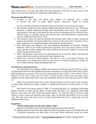 - Journal of Arts Science & Commerce            ISSN 2229-4686       111

good, neutral, poor, very poor and tables have been prepared on the basis of mean scores of the
options for every factor and also for application of Chi-Square test.

Showroom Specific Factors
     Location of the shop will attract more number of consumers and it helps
     to increase the sales of goods. Brand specific showrooms should be located

       in such a way that customers can find the location of the shop very convenient for access.
       The salesman should cover the customer attention through their effective service. The buying
       behaviour is highly influenced through good salesmanship and courtesy. The customer’s
       concentration is not only on the brand, but also on the accompanying services offered at three
       different stages viz., presales, during sales and after sales. Any dissatisfaction as regards these
       services would cause him to move away.
       The customers needs and wants are satisfied only through wider choice in colour, design and
       material and therefore his buying behaviour is based on this factor also. Customers always
       make comparison of competitors products and decide the purchase pattern.
       Price-value factor has emerged as the most important determinant of customers shopping
       behaviour. Most of the retailers reported that customers were very much conscious of the
       value, and they usually compared the value sacrificed and received. It played a very key role
       in their buying decision process.
       Offers and discounts may increase the purchasing power of customer. Offers and discounts
       are provided by the retailer at festival and stock clearance time.
       Credit card is known as “Plastic Money”. The idea is to use it in the place of money. The
       main purpose is to promote the facility of convenience to customers in purchase. Facility for
       use of credit card may change the buying behaviour.

Overall Scores and Mean Scores
        The respondents were asked to indicate their opinion on showroom specific factors in respect
of single brand showroom and multibrand showroom separately on a Likerts five point scale viz, best,
good, neutral, poor, very poor. The score have been assigned (such as Best–5 score; Good–4 Score;
Neutral–3 Score; Poor–2 Score and Very Poor–1 Score) and the overall scores and mean scores
obtained by both single brand show room and multibrand showroom have been presented in Table
1.8.
        Table 1.8 reveals that mean scores of best and good options in the five point scale in respect
of single brand showroom are high compared to multibrand showroom. In other options it is vice
versa.
        The results of chi-square analysis (Table 1.7) revealed that there is a significant relationship
between location of shops and the choice of retail outlet. But there is no significant relationship
between retail outlet and other showroom specific factors, viz. salesman ship & courtesy, wider
choice in colour, design and materials, price range, offers & discounts and facility for use of credit
card. The total scores and mean scores of single brand showrooms have a slight edge over the
multibrand showrooms.

Suggestions
      “Words without ideas are like sails without winds”
      Based on the findings of the study, following suggestions have been offered.
      Purchase pattern reveals that only 16percent of the respondents always use branded shirts and
      35.5percent respondents use them most of the times. Brand preference should be created

  International Refereed Research Journal   www.researchersworld.com Vol.– I, Issue –1,October 2010
 