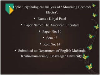 • Topic : Psychological analysis of ‘ Mourning Becomes 
Electra’. 
• Name : Kinjal Patel 
• Paper Name: The American Literature 
• Paper No: 10 
• Sem : 3 
• Roll No: 14 
• Submitted to: Department of English Maharaja 
Krishnakumarsinhji Bhavnagar University. 
 