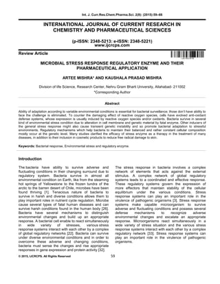 Int. J. Curr.Res.Chem.Pharma.Sci. 2(8): (2015):59–66
© 2015, IJCRCPS. All Rights Reserved 59
INTERNATIONAL JOURNAL OF CURRENT RESEARCH IN
CHEMISTRY AND PHARMACEUTICAL SCIENCES
(p-ISSN: 2348-5213: e-ISSN: 2348-5221)
www.ijcrcps.com
Review Article
MICROBIAL STRESS RESPONSE REGULATORY ENZYME AND THEIR
PHARMACEUTICAL APPLICATION
ARTEE MISHRA* AND KAUSHALA PRASAD MISHRA
Division of life Science, Research Center, Nehru Gram Bharti University, Allahabad- 211002
*Corresponding Author
Abstract
Ability of adaptation according to variable environmental conditions is essential for bacterial surveillance; those don’t have ability to
face the challenge is eliminated. To counter the damaging effect of reactive oxygen species, cells have evolved anti-oxidant
defense systems, whose expression is usually induced by reactive oxygen species and/or oxidants. Bacteria survive in several
kind of environmental stress condition due to alteration in cell membrane and genetic material by fatal enzyme. Other inducers of
the general stress response might also cause transient genetic instability and so promote bacterial adaptation to stressful
environments. Regulatory mechanisms which help bacteria to maintain their balanced and rather constant cellular composition
mostly occur at the genetic level. Many studies clarified the efficacy of stress enzyme as a therapy in the treatment of many
diseases, in addition to their inclusion in cosmetic products to reduce free radical damage to skin.
Keywords: Bacterial response, Environmental stress and regulatory enzyme.
Introduction
The bacteria have ability to survive adverse and
fluctuating conditions in their changing surround due to
regulatory system. Bacteria survive in almost all
environmental condition on Earth, like from the steaming
hot springs of Yellowstone to the frozen tundra of the
arctic to the barren desert of Chile, microbes have been
found thriving [1]. Tenacious nature of bacteria to
survive in harsh and diverse conditions allows them to
play important roles in nutrient cycle regulation. Microbe
cause several types of fatal human diseases and can
survive harsh conditions found in the human body [26].
Bacteria have several mechanisms to distinguish
environmental changes and build up an appropriate
response. A bacterial cell enable to react simultaneously
in wide variety of stresses, various stress
response systems interact with each other by a complex
of global regulatory networks [22]. Bacteria can survive
under diverse environmental conditions and in order to
overcome these adverse and changing conditions,
bacteria must sense the changes and rise appropriate
responses in gene expression and protein activity [32].
The stress response in bacteria involves a complex
network of elements that acts against the external
stimulus. A complex network of global regulatory
systems leads to a coordinated and effective response.
These regulatory systems govern the expression of
more effectors that maintain stability of the cellular
equilibrium under the various conditions. Stress
response systems can play an important role in the
virulence of pathogenic organisms [3]. Stress response
systems make capable microorganism to survive
adverse and fluctuating conditions and possess several
defense mechanisms to recognize adverse
environmental changes and escalate an appropriate
response. Microorganisms react simultaneously in a
wide variety of stress situation and the various stress
response systems interact with each other by a complex
regulatory network [33]. Stress response systems can
play an important role in the virulence of pathogenic
organisms.
 