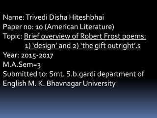 Name:Trivedi Disha Hiteshbhai
Paper no: 10 (American Literature)
Topic: Brief overview of Robert Frost poems:
1) ‘design’ and 2) ‘the gift outright’.s
Year: 2015-2017
M.A.Sem=3
Submitted to: Smt. S.b.gardi department of
English M. K. Bhavnagar University
 
