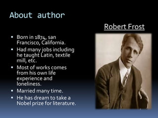 About author
 Born in 1874, san
Francisco, California.
 Had many jobs including
he taught Latin, textile
mill, etc.
 Most of works comes
from his own life
experience and
loneliness.
 Married many time.
 He has dream to take a
Nobel prize for literature.
Robert Frost
 