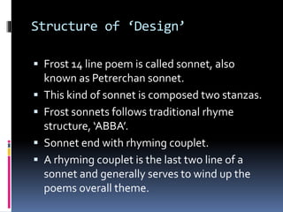 Structure of ‘Design’
 Frost 14 line poem is called sonnet, also
known as Petrerchan sonnet.
 This kind of sonnet is composed two stanzas.
 Frost sonnets follows traditional rhyme
structure, ‘ABBA’.
 Sonnet end with rhyming couplet.
 A rhyming couplet is the last two line of a
sonnet and generally serves to wind up the
poems overall theme.
 