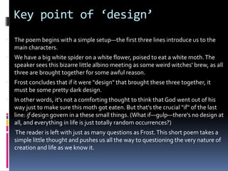 Key point of ‘design’
 The poem begins with a simple setup—the first three lines introduce us to the
main characters.
 We have a big white spider on a white flower, poised to eat a white moth.The
speaker sees this bizarre little albino meeting as some weird witches' brew, as all
three are brought together for some awful reason.
 Frost concludes that if it were "design" that brought these three together, it
must be some pretty dark design.
 In other words, it's not a comforting thought to think that God went out of his
way just to make sure this moth got eaten. But that's the crucial "if" of the last
line: if design govern in a these small things. (What if—gulp—there's no design at
all, and everything in life is just totally random occurrences?)
 The reader is left with just as many questions as Frost.This short poem takes a
simple little thought and pushes us all the way to questioning the very nature of
creation and life as we know it.
 