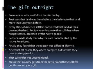 The gift outright
 Poem opens with poet’s love for his country.
 Poet says that land was there before they belong to that land.
More than 100 years before.
 Every state of America settlers considered that land as their
own motherland. But it was unfortunate that still they where
not possessed, accepted by the native people.
 Settlers made study that why they are not accepted by the
native Americans.
 Finally they found that the reason was different lifestyle.
 After that off course they where accepted but for that they
have to struggle a lot.
 That surrender was unconditional.
 this is that country gets from the settlers and those settlers
get this country as a gift.
 