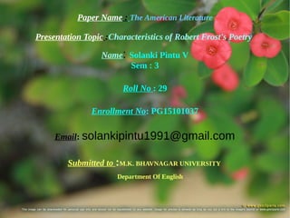 Paper Name : The American Literature
Presentation Topic :Characteristics of Robert Frost's Poetry
Name: Solanki Pintu V
Sem : 3
Roll No : 29
Enrollment No: PG15101037
Email: solankipintu1991@gmail.com
Submitted to :M.K. BHAVNAGAR UNIVERSITY
Department Of English
 