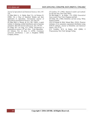 www.ijemr.net ISSN (ONLINE): 2250-0758, ISSN (PRINT): 2394-6962
69 Copyright © 2018. IJEMR. All Rights Reserved.
Journal of Agricultural and Statistical Sciences, 6(1), 147-
156.
[3] Bhat Bilal A., A. Shafat, Raja T.A., & Parimoo R.
(2006). On a Class of Statistical Models and their
application in Agriculture. International Journal of
Agricultural and Statistical Sciences, 2(2), 265-274.
[4] Bhat Bilal A. Hassan, & S.A. Mir. (2003). a quick
method of obtaining weibull distribution and its bayesian
estimation. SKUAST Journal of Research, 2(2), 178-183.
[5] Hogg, R.V. & Craig, A.T. (1970). Introduction to
mathematical statistics. (4th
ed.). New York: Macmillan.
[6] Johnson, N.L. & Kotz, S. (1970). Continuous
univariate distributions, 1 and 2, Houghton Mifflin
Company, Bostan.
[7] Lawless, J.F. (1982). Statistical models and methods
for life-time data. New York: Wiley.
[8] McCullagh, P. & Nelder , J.A. (1988). Generalized
linear models. New York: Chapman and Hall.
[9] Sinha, S.K. (1986). Reliability and life testing. Wiley
Eastern Limited.
[10] S.P.Ahmad & Bilal Ahmad Bhat. (2010). Posterior
estimates of two parameter exponential distribution using
S-PLUS software. Journal of Reliability and Statistical
Studies, 3(2), 27-34.
[11] Venables, W.N. & Ripley, B.D. (2000). S
Programming. New York: Springer Verlag.
 