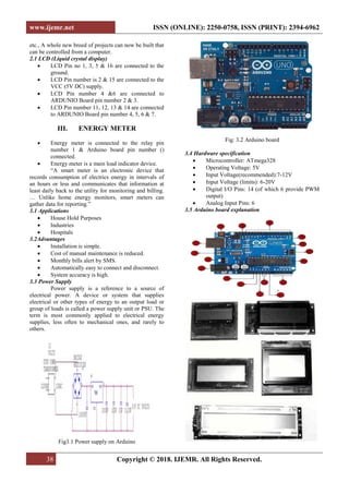 www.ijemr.net ISSN (ONLINE): 2250-0758, ISSN (PRINT): 2394-6962
38 Copyright © 2018. IJEMR. All Rights Reserved.
etc., A whole new breed of projects can now be built that
can be controlled from a computer.
2.1 LCD (Liquid crystal display)
• LCD Pin no 1, 3, 5 & 16 are connected to the
ground.
• LCD Pin number is 2 & 15 are connected to the
VCC (5V DC) supply.
• LCD Pin number 4 &6 are connected to
ARDUNIO Board pin number 2 & 3.
• LCD Pin number 11, 12, 13 & 14 are connected
to ARDUNIO Board pin number 4, 5, 6 & 7.
III. ENERGY METER
• Energy meter is connected to the relay pin
number 1 & Arduino board pin number ()
connected.
• Energy meter is a main load indicator device.
“A smart meter is an electronic device that
records consumption of electrics energy in intervals of
an hours or less and communicates that information at
least daily back to the utility for monitoring and billing.
… Unlike home energy monitors, smart meters can
gather data for reporting.”
3.1 Applications
• House Hold Purposes
• Industries
• Hospitals
3.2Advantages
• Installation is simple.
• Cost of manual maintenance is reduced.
• Monthly bills alert by SMS.
• Automatically easy to connect and disconnect.
• System accuracy is high.
3.3 Power Supply
Power supply is a reference to a source of
electrical power. A device or system that supplies
electrical or other types of energy to an output load or
group of loads is called a power supply unit or PSU. The
term is most commonly applied to electrical energy
supplies, less often to mechanical ones, and rarely to
others.
Fig3.1 Power supply on Arduino
Fig: 3.2 Arduino board
3.4 Hardware specification
• Microcontroller: ATmega328
• Operating Voltage: 5V
• Input Voltage(recommended):7-12V
• Input Voltage (limits): 6-20V
• Digital I/O Pins: 14 (of which 6 provide PWM
output)
• Analog Input Pins: 6
3.5 Arduino board explanation
Shapes and S
 