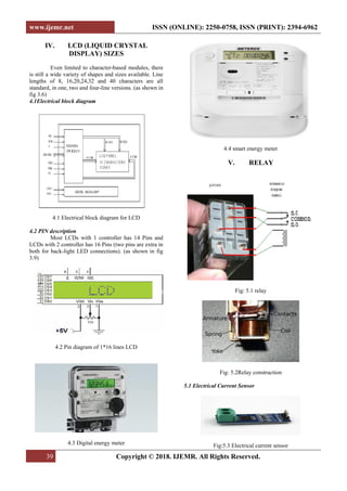 www.ijemr.net ISSN (ONLINE): 2250-0758, ISSN (PRINT): 2394-6962
39 Copyright © 2018. IJEMR. All Rights Reserved.
IV. LCD (LIQUID CRYSTAL
DISPLAY) SIZES
Even limited to character-based modules, there
is still a wide variety of shapes and sizes available. Line
lengths of 8, 16,20,24,32 and 40 characters are all
standard, in one, two and four-line versions. (as shown in
fig 3.6)
4.1Electrical block diagram
4.1 Electrical block diagram for LCD
4.2 PIN description
Most LCDs with 1 controller has 14 Pins and
LCDs with 2 controller has 16 Pins (two pins are extra in
both for back-light LED connections). (as shown in fig
3.9)
4.2 Pin diagram of 1*16 lines LCD
4.3 Digital energy meter
4.4 smart energy meter
V. RELAY
Fig: 5.1 relay
Fig: 5.2Relay construction
5.1 Electrical Current Sensor
Fig:5.3 Electrical current sensor
 