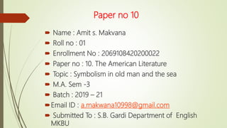 Paper no 10
 Name : Amit s. Makvana
 Roll no : 01
 Enrollment No : 2069108420200022
 Paper no : 10. The American Literature
 Topic : Symbolism in old man and the sea
 M.A. Sem -3
 Batch : 2019 – 21
Email ID : a.makwana10998@gmail.com
 Submitted To : S.B. Gardi Department of English
MKBU
 