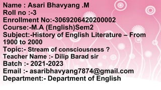Name : Asari Bhavyang .M
Roll no :-3
Enrollment No:-3069206420200002
Course:-M.A (English)Sem2
Subject:-History of English Literature – From
1900 to 2000
Topic:- Stream of consciousness ?
Teacher Name :- Dilip Barad sir
Batch :- 2021-2023
Email :- asaribhavyang7874@gmail.com
Department:- Department of English
 