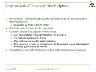January 10, 2012 14
Cryptanalysis of monoalphabetic ciphers
 Key concept - monoalphabetic substitution ciphers do not change relative
letter frequencies
 Discovered by Arabs in the 9th century
 Calculate letter frequencies for ciphertext
 Compare counts/plots against known values
 Most frequent letter in the ciphertext may well encrypt E
 The next one could encrypt T or A
 After relatively few tries the system is broken
 If the ciphertext is relatively short (and so, the frequencies are not fully relevant)
then more guesses may be needed
 Powerful tool: look at the frequency of two-letter combinations (digrams)
http://users.abo.fi/ipetre/crypto/
 