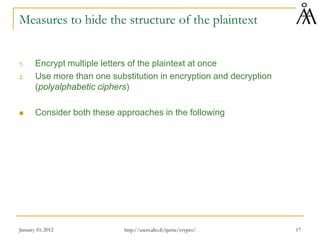 January 10, 2012 17
Measures to hide the structure of the plaintext
1. Encrypt multiple letters of the plaintext at once
2. Use more than one substitution in encryption and decryption
(polyalphabetic ciphers)
 Consider both these approaches in the following
http://users.abo.fi/ipetre/crypto/
 