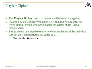 January 10, 2012 18
Playfair Cipher
 The Playfair Cipher is an example of multiple-letter encryption
 Invented by Sir Charles Wheatstone in 1854, but named after his
friend Baron Playfair who championed the cipher at the British
foreign office
 Based on the use of a 5x5 matrix in which the letters of the alphabet
are written (I is considered the same as J)
 This is called key matrix
http://users.abo.fi/ipetre/crypto/
 