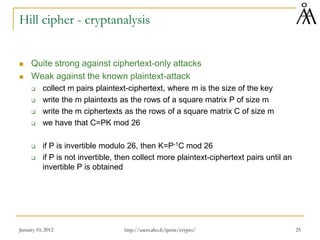Hill cipher - cryptanalysis
 Quite strong against ciphertext-only attacks
 Weak against the known plaintext-attack
 collect m pairs plaintext-ciphertext, where m is the size of the key
 write the m plaintexts as the rows of a square matrix P of size m
 write the m ciphertexts as the rows of a square matrix C of size m
 we have that C=PK mod 26
 if P is invertible modulo 26, then K=P-1C mod 26
 if P is not invertible, then collect more plaintext-ciphertext pairs until an
invertible P is obtained
January 10, 2012 25
http://users.abo.fi/ipetre/crypto/
 