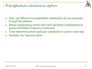 January 10, 2012 27
Polyalphabetic substitution ciphers
 Idea: use different monoalphabetic substitutions as one proceeds
through the plaintext
 Makes cryptanalysis harder with more alphabets (substitutions) to
guess and flattens frequency distribution
 A key determines which particular substitution is used in each step
 Example: the Vigenère cipher
http://users.abo.fi/ipetre/crypto/
 