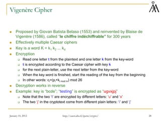 January 10, 2012 28
Vigenère Cipher
 Proposed by Giovan Batista Belaso (1553) and reinvented by Blaise de
Vigenère (1586), called “le chiffre indéchiffrable” for 300 years
 Effectively multiple Caesar ciphers
 Key is a word K = k1 k2 ... kd
 Encryption
 Read one letter t from the plaintext and one letter k from the key-word
 t is encrypted according to the Caesar cipher with key k
 for the next plain-letter, use the next letter from the key-word
 When the key word is finished, start the reading of the key from the beginning
 In other words: ci=(pi+ki mod m) mod 26
 Decryption works in reverse
 Example: key is “bcde”; “testing” is encrypted as “ugvxjpj”
 Note that the two ‘t’ are encrypted by different letters: ‘u’ and ‘x’
 The two ‘j’ in the cryptotext come from different plain letters: ‘i’ and ‘j’
http://users.abo.fi/ipetre/crypto/
 