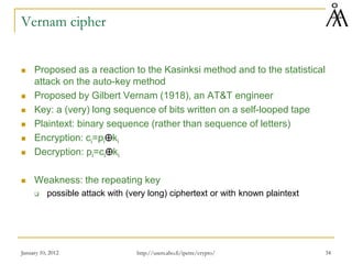 Vernam cipher
 Proposed as a reaction to the Kasinksi method and to the statistical
attack on the auto-key method
 Proposed by Gilbert Vernam (1918), an AT&T engineer
 Key: a (very) long sequence of bits written on a self-looped tape
 Plaintext: binary sequence (rather than sequence of letters)
 Encryption: ci=pi⊕ki
 Decryption: pi=ci⊕ki
 Weakness: the repeating key
 possible attack with (very long) ciphertext or with known plaintext
January 10, 2012 34
http://users.abo.fi/ipetre/crypto/
 