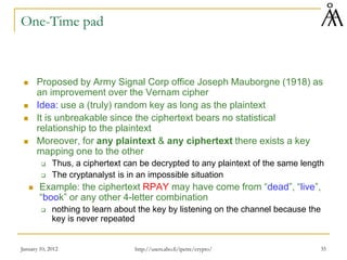 January 10, 2012 35
One-Time pad
 Proposed by Army Signal Corp office Joseph Mauborgne (1918) as
an improvement over the Vernam cipher
 Idea: use a (truly) random key as long as the plaintext
 It is unbreakable since the ciphertext bears no statistical
relationship to the plaintext
 Moreover, for any plaintext & any ciphertext there exists a key
mapping one to the other
 Thus, a ciphertext can be decrypted to any plaintext of the same length
 The cryptanalyst is in an impossible situation
 Example: the ciphertext RPAY may have come from “dead”, “live”,
“book” or any other 4-letter combination
 nothing to learn about the key by listening on the channel because the
key is never repeated
http://users.abo.fi/ipetre/crypto/
 