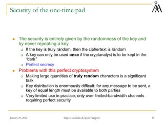 January 10, 2012 36
Security of the one-time pad
 The security is entirely given by the randomness of the key and
by never repeating a key
 If the key is truly random, then the ciphertext is random
 A key can only be used once if the cryptanalyst is to be kept in the
“dark”
 Perfect secrecy
 Problems with this perfect cryptosystem
 Making large quantities of truly random characters is a significant
task
 Key distribution is enormously difficult: for any message to be sent, a
key of equal length must be available to both parties
 Very limited use in practice, only over limited-bandwidth channels
requiring perfect security
http://users.abo.fi/ipetre/crypto/
 