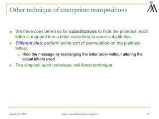 January 10, 2012 37
Other technique of encryption: transpositions
 We have considered so far substitutions to hide the plaintext: each
letter is mapped into a letter according to some substitution
 Different idea: perform some sort of permutation on the plaintext
letters
 Hide the message by rearranging the letter order without altering the
actual letters used
 The simplest such technique: rail fence technique
http://users.abo.fi/ipetre/crypto/
 