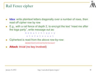 January 10, 2012 38
Rail Fence cipher
 Idea: write plaintext letters diagonally over a number of rows, then
read off cipher row by row
 E.g., with a rail fence of depth 2, to encrypt the text “meet me after
the toga party”, write message out as:
m e m a t r h t g p r y
e t e f e t e o a a t
 Ciphertext is read from the above row-by-row:
MEMATRHTGPRYETEFETEOAAT
 Attack: trivial (no key involved)
http://users.abo.fi/ipetre/crypto/
 