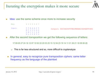 January 10, 2012 40
Iterating the encryption makes it more secure
 Idea: use the same scheme once more to increase security
Key: 4 3 1 2 5 6 7
Input: T T N A A P T
M T S U O A O
D W C O I X K
N L Y P E T Z
 After the second transposition we get the following sequence of letters:
17 09 05 27 24 16 12 07 10 02 22 20 03 25 15 12 04 23 19 14 11 01 26 21 18 08 06 28
 This is far less structured and so, more difficult to cryptanalyze
 In general, easy to recognize pure transposition ciphers: same letter
frequency as the language of the plaintext
Output: NSCYAUOPTTWLTMDNAOIEPAXTTOKZ
http://users.abo.fi/ipetre/crypto/
 