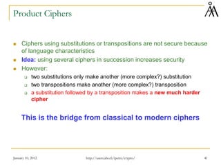 January 10, 2012 41
Product Ciphers
 Ciphers using substitutions or transpositions are not secure because
of language characteristics
 Idea: using several ciphers in succession increases security
 However:
 two substitutions only make another (more complex?) substitution
 two transpositions make another (more complex?) transposition
 a substitution followed by a transposition makes a new much harder
cipher
This is the bridge from classical to modern ciphers
http://users.abo.fi/ipetre/crypto/
 