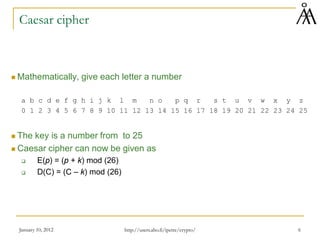 January 10, 2012 6
Caesar cipher
 Mathematically, give each letter a number
a b c d e f g h i j k l m n o p q r s t u v w x y z
0 1 2 3 4 5 6 7 8 9 10 11 12 13 14 15 16 17 18 19 20 21 22 23 24 25
 The key is a number from to 25
 Caesar cipher can now be given as
 E(p) = (p + k) mod (26)
 D(C) = (C – k) mod (26)
http://users.abo.fi/ipetre/crypto/
 