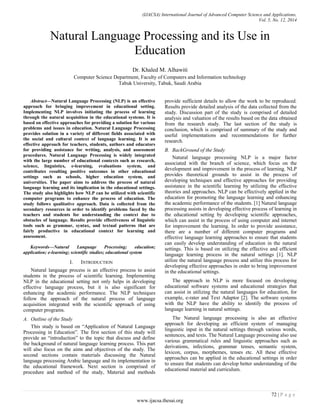 (IJACSA) International Journal of Advanced Computer Science and Applications,
Vol. 5, No. 12, 2014
72 | P a g e
www.ijacsa.thesai.org
Natural Language Processing and its Use in
Education
Dr. Khaled M. Alhawiti
Computer Science Department, Faculty of Computers and Information technology
Tabuk University, Tabuk, Saudi Arabia
Abstract—Natural Language Processing (NLP) is an effective
approach for bringing improvement in educational setting.
Implementing NLP involves initiating the process of learning
through the natural acquisition in the educational systems. It is
based on effective approaches for providing a solution for various
problems and issues in education. Natural Language Processing
provides solution in a variety of different fields associated with
the social and cultural context of language learning. It is an
effective approach for teachers, students, authors and educators
for providing assistance for writing, analysis, and assessment
procedures. Natural Language Processing is widely integrated
with the large number of educational contexts such as research,
science, linguistics, e-learning, evaluations system, and
contributes resulting positive outcomes in other educational
settings such as schools, higher education system, and
universities. The paper aims to address the process of natural
language learning and its implication in the educational settings.
The study also highlights how NLP can be utilized with scientific
computer programs to enhance the process of education. The
study follows qualitative approach. Data is collected from the
secondary resources in order to identify problems faced by the
teachers and students for understanding the context due to
obstacles of language. Results provide effectiveness of linguistic
tools such as grammar, syntax, and textual patterns that are
fairly productive in educational context for learning and
assessment.
Keywords—Natural Language Processing; education;
application; e-learning; scientific studies; educational system
I. INTRODUCTION
Natural language process is an effective process to assist
students in the process of scientific learning. Implementing
NLP in the educational setting not only helps in developing
effective language process, but it is also significant for
enhancing the academic performance. The NLP techniques
follow the approach of the natural process of language
acquisition integrated with the scientific approach of using
computer programs.
A. Outline of the Study
This study is based on “Application of Natural Language
Processing in Education”. The first section of this study will
provide an “introduction” to the topic that discuss and define
the background of natural language learning process. This part
will also focus on the aims and objectives of the study. The
second sections contain materials discussing the Natural
language processing Arabic language and its implementation in
the educational framework. Next section is comprised of
procedure and method of the study, Material and methods
provide sufficient details to allow the work to be reproduced.
Results provide detailed analysis of the data collected from the
study. Discussion part of the study is comprised of detailed
analysis and valuation of the results based on the data obtained
from the research study. The last section of the study is
conclusion, which is comprised of summary of the study and
useful implementations and recommendations for further
research.
B. BackGround of the Study
Natural language processing NLP is a major factor
associated with the branch of science, which focus on the
development and improvement in the process of learning. NLP
provides theoretical grounds to assist in the process of
developing techniques and effective approaches for providing
assistance in the scientific learning by utilizing the effective
theories and approaches. NLP can be effectively applied in the
education for promoting the language learning and enhancing
the academic performance of the students. [1] Natural language
processing assists in developing effective process of learning in
the educational setting by developing scientific approaches,
which can assist in the process of using computer and internet
for improvement the learning. In order to provide assistance,
there are a number of different computer programs and
effective language learning approaches to ensure that students
can easily develop understanding of education in the natural
settings. This is based on utilizing the effective and efficient
language learning process in the natural settings [1]. NLP
utilize the natural language process and utilize this process for
developing effective approaches in order to bring improvement
in the educational settings.
The approach in NLP is more focused on developing
educational software systems and educational strategies that
can assist in utilizing the natural languages for education, for
example, e-rater and Text Adaptor [2]. The software systems
with the NLP have the ability to identify the process of
language learning in natural settings.
The Natural language processing is also an effective
approach for developing an efficient system of managing
linguistic input in the natural settings through various words,
sentences, and texts. The Natural Language processing also use
various grammatical rules and linguistic approaches such as
derivations, infections, grammar tenses, semantic system,
lexicon, corpus, morphemes, tenses etc. All these effective
approaches can be applied in the educational settings in order
to ensure that students can develop better understanding of the
educational material and curriculum.
 
