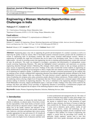American Journal of Management Science and Engineering
2017; 2(1): 11-22
http://www.sciencepublishinggroup.com/j/ajmse
doi: 10.11648/j.ajmse.20170201.12
Engineering a Woman: Marketing Opportunities and
Challenges in India
Mahajan P. T.1
, Golahit S. B.2
1
R. C. Patel Institute of Technology, Shirpur, Maharashtra, India
2
Department of Economics, KVPS’s, S. P. D. M. College, Shirpur, Maharashtra, India
Email address:
registrar.rcpit@gmail.com (Mahajan P. T.), registrar@rcpit.ac.in (Mahajan P. T.)
To cite this article:
Mahajan P. T., Golahit S. B. Engineering a Woman: Marketing Opportunities and Challenges in India. American Journal of Management
Science and Engineering. Vol. 2, No. 1, 2017, pp. 11-22. doi: 10.11648/j.ajmse.20170201.12
Received: February 6, 2017; Accepted: February 17, 2017; Published: March 2, 2017
Abstract: Engineering plays a key role in supporting the growth and development of a country’s economy as well as in
improving the quality of life for citizens. Most of developed countries witnessed economic growth with the contribution of
women in engineering field. In developing countries like India women remained under-utilized resource. Women in
engineering are probably the single best investment that can be made in the developing world. There is clearly room for
improvement – not only in recruiting women into engineering, but also in retaining and promoting those women who wish and
do enter the profession. This study was designed to investigate a perception and determination of undergraduate women
towards accessing Engineering Education. The study has highlighted women’s perceptions and experiences on accessing
engineering education through institute’s Marketing Mix strategies which enables women to take up strategic positions to
enjoy success in engineering education and career. Findings of this study revealed that women students in engineering are
better satisfied and act of referring services/program to others is higher than men students in terms of numbers for a particular
set of marketing mix applied to gender. A qualitative research survey through a structured questionnaire for the students who
are studying or have recently completed their engineering education from reputed engineering institutes affiliated to the North
Maharashtra University, Jalgaon, India was conducted. The study discloses women’s approach to engineering education in
terms of marketing mix; program, price, place, promotion, people, physical evidence and process. Women tended to rate most
the marketing criteria as having a higher level of importance than men. Women needed more communal support while making
decision making of selection of engineering education. The survey is delimited to the engineering education belonging to
North Maharashtra University, Jalgaon and Khandesh region, a rural part of India. Findings of the study will be useful for the
institutes and direct and indirect service providers of engineering education in developing a communication program and
should be utilized and integrated into all aspects of the marketing program to attract women in engineering.
Keywords: Gender, Women, Engineering Education, Selection, Marketing Services, India
1. Introduction
By educating a woman, we educate the whole family and
directly or indirectly, we educate nation. Given that a woman
has the responsibility of the whole family on herself, several
studies proved that an educated woman is better capable of
taking care of the health, nutrition and education of her
children and family. Gender refers to the socially constructed
roles, behaviors, activities and attributes that a given society
considers appropriate for men and women [1]. In virtually all
but a handful of countries, there are severe constraints on
women’s entry into higher levels of education and their work
in senior professional and managerial jobs [2]. The status of
women in India has been subject to many great changes over
the past few millennia [3]. With a decline in their status from
the ancient to medieval times, to the promotion of equal
rights by many reformers, the history of women in India has
been eventful [4], [5]. Women in India now participate fully
in areas such as education, sports, politics, media, art and
culture, service sectors, science and technology, etc. [5].
Families of engineering students provide exceptional levels
of support to their children. For women in engineering, this
support is crucial from the pre-college level onward. In
particular, female engineers’ parents tend to raise their
daughters with fewer gender stereotypes and place greater
 