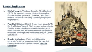 Broader Implications
● Eliot's Poetry: In "The Love Song of J. Alfred Prufrock"
(1915), the speaker's neurotic introspection parallels
Donne's dramatic lyrics (e.g., "The Flea"), with Eliot's
notes to The Waste Land citing Donne to justify mythic
fragmentation.
● Post-Eliot Criticism: Cleanth Brooks reads Marvell's "To
His Coy Mistress" through Eliot's irony as proto-modernist.
Feminist scholars like Barbara Lewalski challenge this
male-dominated lens, recovering women's Metaphysical
voices and critiquing Eliot's Protestant overlay on Donne's
Catholicism.
● Broader implications: Eliot's revival highlights
modernism's dialogic engagement with the past, but
invites postcolonial and gender critiques.(Gervais,
Granqvist)
 