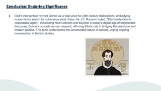 Conclusion: Enduring Significance
● Eliot's intervention revived Donne as a vital voice for 20th-century dislocations, embodying
modernism's search for coherence amid chaos. As J.C. Ransom noted, "Eliot made Donne
respectable again," influencing New Criticism and beyond. In today's digital age of fragmented
discourse, Donne's conceits remain relevant, affirming Eliot's role in bridging Renaissance and
modern poetics. This topic underscores the constructed nature of canons, urging ongoing
re-evaluation in literary studies.
 